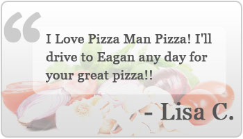 I Love Pizza Man Pizza! I'll drive to Eagan any day for your great pizza!!

- Lisa C